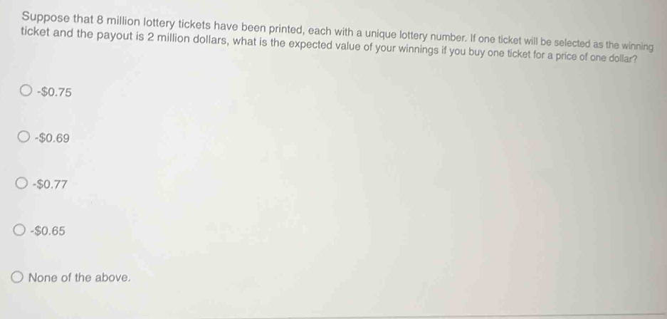 Suppose that 8 million lottery tickets have been printed, each with a unique lottery number. If one ticket will be selected as the winning
ticket and the payout is 2 million dollars, what is the expected value of your winnings if you buy one ticket for a price of one dollar?
-$0.75
-$0.69
-$0.77
- $0.65
None of the above.