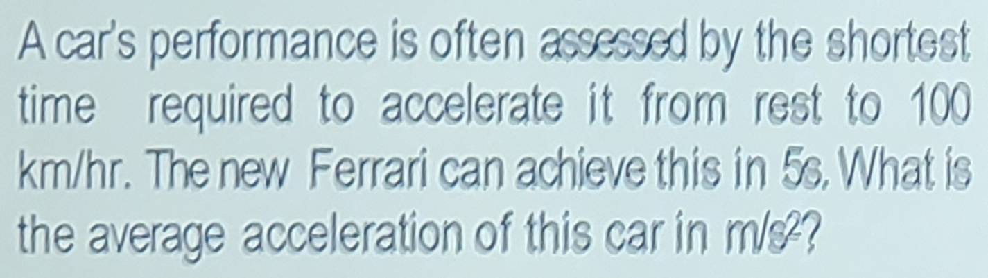 A car's performance is often assessed by the shortest 
time required to accelerate it from rest to 100
km/hr. The new Ferrari can achieve this in 5s. What is 
the average acceleration of this car in m/s?