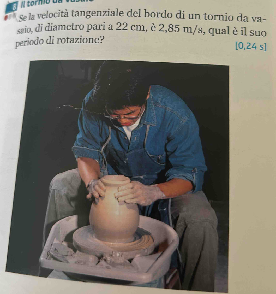 ll torno u 
Se la velocità tangenziale del bordo di un tornio da va- 
saio, di diametro pari a 22 cm, è 2,85 m/s, qual è il suo 
periodo di rotazione?
[0,24 s]