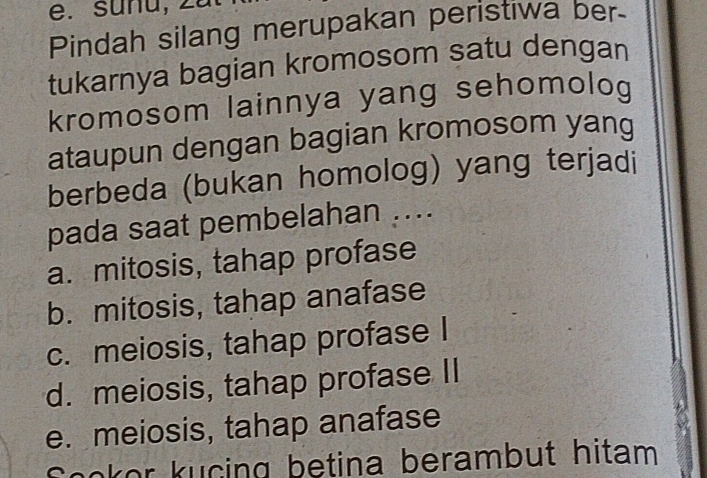 sunu,
Pindah silang merupakan peristiwa ber
tukarnya bagian kromosom satu dengan
kromosom lainnya yang sehomolog
ataupun dengan bagian kromosom yang
berbeda (bukan homolog) yang terjadi
pada saat pembelahan ....
a. mitosis, tahap profase
b. mitosis, tahap anafase
c. meiosis, tahap profase I
d. meiosis, tahap profase II
e. meiosis, tahap anafase
Sookor kucing betina berambut hitam