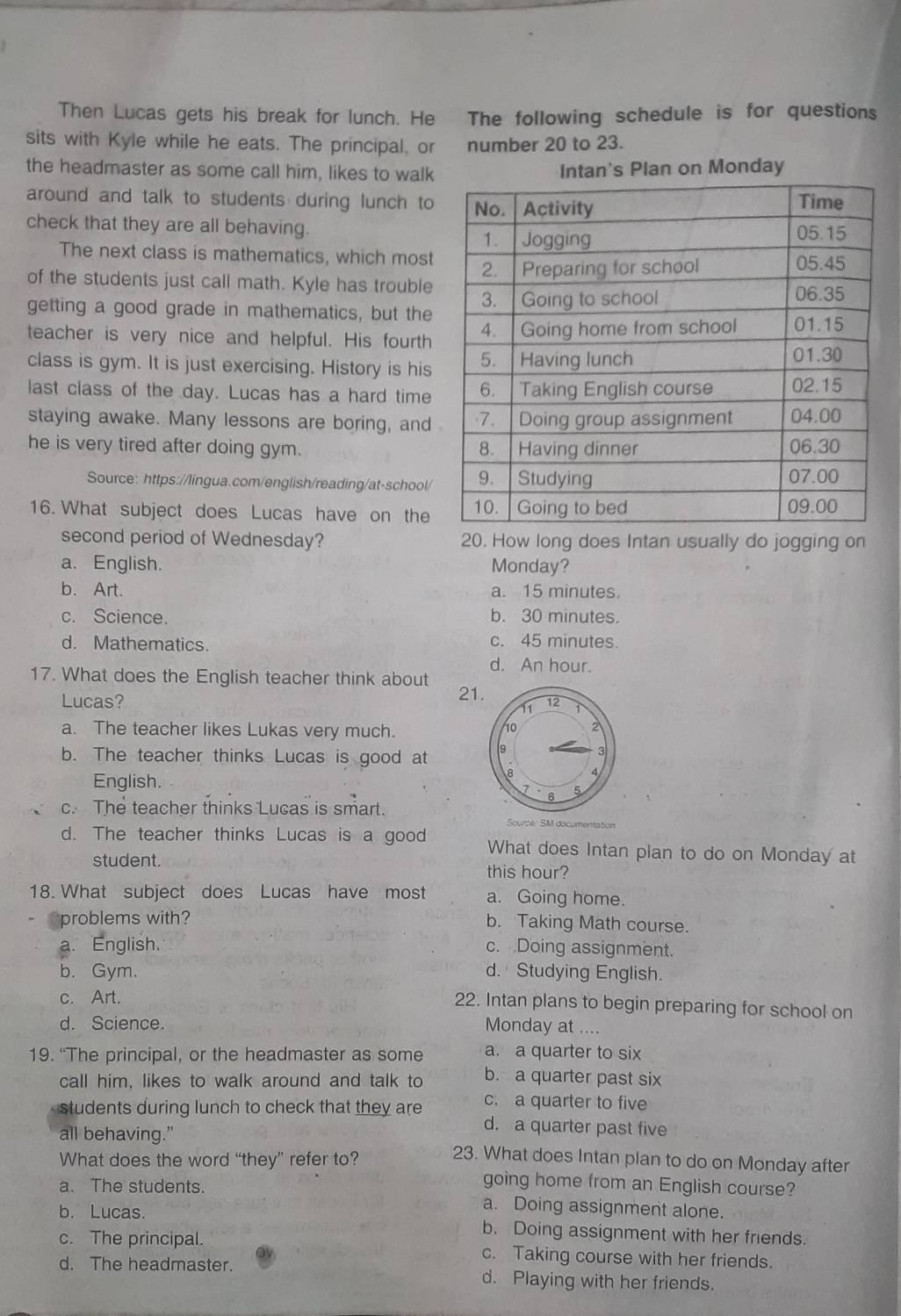 Then Lucas gets his break for lunch. He The following schedule is for questions
sits with Kyle while he eats. The principal, or number 20 to 23.
the headmaster as some call him, likes to walk Intan's Plan on Monday
around and talk to students during lunch to
check that they are all behaving.
The next class is mathematics, which most
of the students just call math. Kyle has trouble
getting a good grade in mathematics, but the
teacher is very nice and helpful. His fourth
class is gym. It is just exercising. History is his
last class of the day. Lucas has a hard time
staying awake. Many lessons are boring, and
he is very tired after doing gym. 
Source: https://lingua.com/english/reading/at-school/
16. What subject does Lucas have on the
second period of Wednesday? 20. How long does Intan usually do jogging on
a. English. Monday?
b. Art. a. 15 minutes.
c. Science. b. 30 minutes.
d. Mathematics. c. 45 minutes.
d. An hour.
17. What does the English teacher think about 21
Lucas?
a. The teacher likes Lukas very much.
b. The teacher thinks Lucas is good at 
English.
c. The teacher thinks Lucas is smart.
d. The teacher thinks Lucas is a good What does Intan plan to do on Monday at
student. this hour?
18. What subject does Lucas have most a. Going home.
problems with? b. Taking Math course.
a. English. c. Doing assignment.
b. Gym. d. Studying English.
c. Art.
22. Intan plans to begin preparing for school on
d. Science. Monday at ....
19. “The principal, or the headmaster as some a. a quarter to six
call him, likes to walk around and talk to b. a quarter past six
c. a quarter to five
students during lunch to check that they are d. a quarter past five
all behaving.” 23. What does Intan plan to do on Monday after
What does the word “they” refer to?
a. The students.
going home from an English course?
a. Doing assignment alone.
b. Lucas. b. Doing assignment with her friends.
c. The principal. c. Taking course with her friends.
d. The headmaster. d. Playing with her friends.