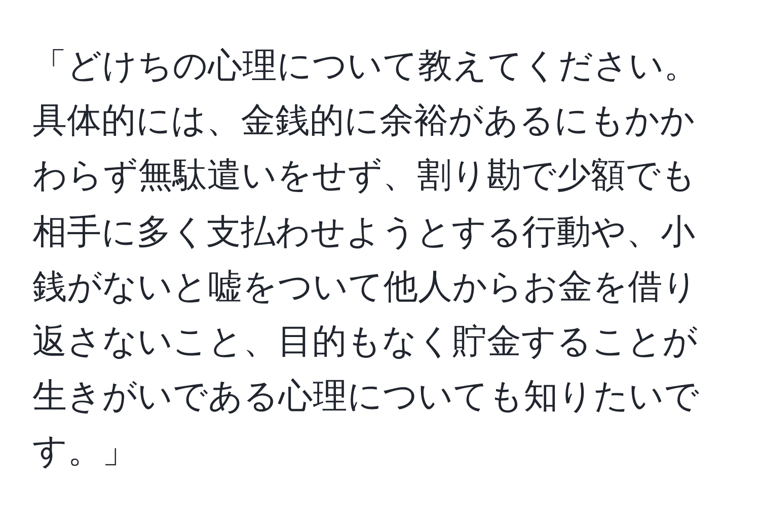 「どけちの心理について教えてください。具体的には、金銭的に余裕があるにもかかわらず無駄遣いをせず、割り勘で少額でも相手に多く支払わせようとする行動や、小銭がないと嘘をついて他人からお金を借り返さないこと、目的もなく貯金することが生きがいである心理についても知りたいです。」