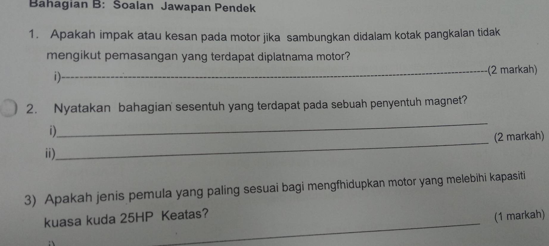 Bahagian B: Soalan Jawapan Pendek 
1. Apakah impak atau kesan pada motor jika sambungkan didalam kotak pangkalan tidak 
mengikut pemasangan yang terdapat diplatnama motor? 
1) 
_(2 markah) 
2. Nyatakan bahagian' sesentuh yang terdapat pada sebuah penyentuh magnet? 
_ 
_ 
i) 
(2 markah) 
ii) 
3) Apakah jenis pemula yang paling sesuai bagi mengfhidupkan motor yang melebihi kapasiti 
kuasa kuda 25HP Keatas? 
(1 markah)