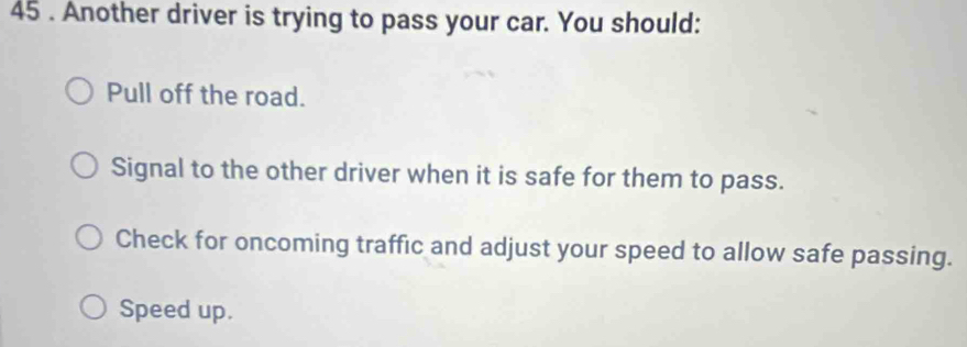 45 . Another driver is trying to pass your car. You should:
Pull off the road.
Signal to the other driver when it is safe for them to pass.
Check for oncoming traffic and adjust your speed to allow safe passing.
Speed up.