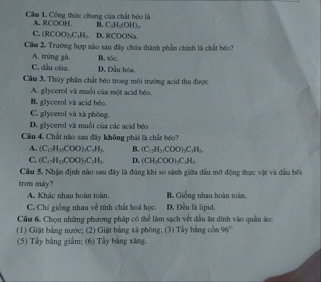 Công thức chung của chất béo là
A. RCOOH. B. C_3H_5(OH)_3.
C. (RCOO)_3C_3H_5. D. RCO ONa.
Câu 2. Trường hợp nào sau đây chứa thành phần chính là chất béo?
A. trứng gà. B. tóc.
C. dầu oliu. D. Dầu hỏa.
Câu 3. Thủy phân chất béo trong môi trường acid thu được
A. glycerol và muối của một acid béo.
B. glycerol và acid béo.
C. glycerol và xà phòng.
D. glycerol và muối của các acid béo
Câu 4. Chất nào sau đây không phải là chất béo?
A. (C_17H_35COO)_3C_3H_5. B. (C_15H_31COO)_3C_3H_5.
C. (C_17H_33COO)_3C_3H_5. D. (CH_3COO)_3C_3H_5.
Câu 5. Nhận định nào sau đây là đúng khi so sánh giữa dầu mỡ động thực vật và đầu bối
trơn máy?
A. Khác nhau hoàn toàn. B. Giống nhau hoàn toàn.
C. Chỉ giống nhau về tính chất hoá học. D. Đều là lipid.
Câu 6. Chọn những phương pháp có thể làm sạch vết dầu ăn dính vào quần áo:
(1) Giặt bằng nước; (2) Giặt bằng xà phòng; (3) Tẩy bằng cồn 96°
(5) Tẩy bằng giấm; (6) Tầy bằng xăng.