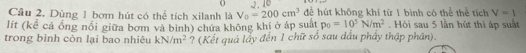 2.10 
Cầu 2. Dùng 1 bơm hút có thể tích xilanh là V_0=200cm^3 để hút không khí từ 1 bình có thể thể tích V=1
lít (kể cả ống nổi giữa bơm và bình) chứa không khí ở áp suất p_0=10^5N/m^2. Hòi sau 5 lần hút thì áp suất 
trong bình còn lại bao nhiêu kN/m^2 ? (Kết quả lầy đến 1 chữ số sau dầu phầy thập phân).