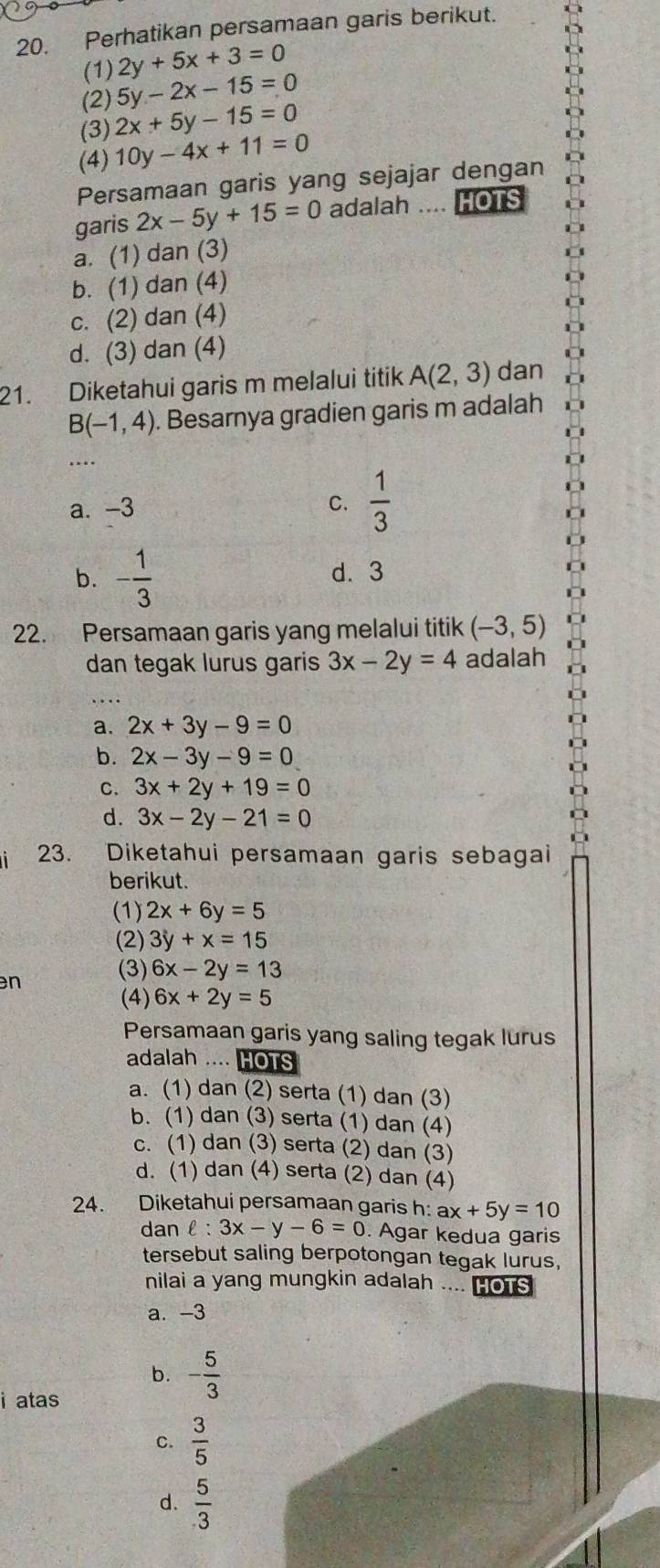 Perhatikan persamaan garis berikut.
(1) 2y+5x+3=0
(2) 5y-2x-15=0
(3) 2x+5y-15=0
(4) 10y-4x+11=0
Persamaan garis yang sejajar dengan
garis 2x-5y+15=0 adalah .... HOTS
a. (1) dan (3)
b. (1) dan (4)
c. (2) dan (4)
d. (3) dan (4)
21. Diketahui garis m melalui titik A(2,3) dan
B(-1,4) Besarnya gradien garis m adalah
_…
a. -3 C.  1/3 
b. - 1/3  d. 3
22. Persamaan garis yang melalui titik (-3,5)
dan tegak lurus garis 3x-2y=4 adalah
a. 2x+3y-9=0
b. 2x-3y-9=0
C. 3x+2y+19=0
d. 3x-2y-21=0
23. Diketahui persamaan garis sebagai
berikut.
(1) 2x+6y=5
(2) 3y+x=15
n (3) 6x-2y=13
(4) 6x+2y=5
Persamaan garis yang saling tegak lurus
adalah .... HOTS
a. (1) dan (2) serta (1) dan (3)
b. (1) dan (3) serta (1) dan (4)
c. (1) dan (3) serta (2) dan (3)
d. (1) dan (4) serta (2) dan (4)
24. Diketahui persamaan garis h: ax+5y=10
dan ell :3x-y-6=0. Agar kedua garis
tersebut saling berpotongan tegak lurus,
nilai a yang mungkin adalah .... HOTS
a. -3
b. - 5/3 
i atas
c.  3/5 
d.  5/3 