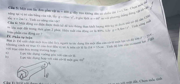 Một con lắc đơn gồm vật m=400 g, dây treo không dăn có chiều dài l=1.5m
năng tại vị trí cân bằng của vật, lấy g=10m/s^2 , ở góc lệch alpha =60° so với phương thắng đứng vật có vật Chọn mốc thể 
tốc v=2m/s. Tính cơ năng của vật? 
Câu 6: Một động cơ điện được thiết kế đề kéo thùng than 1 ng 400 kg từ đưới mỏ có độ sâu 1200
m lên mặt đất trong thời gian 2 phút. Hiệu suất của động cơ là 80%. Lấy g=9, 8m/s^2 Tính công suất 
toàn phần của động cơ ? 
IV. Phần tự luận 
Bài 2: Để xiết chặt một êcu (đai ốc), người tạ tác dụng lên một đầu cán cờ-lệ một lực có độ lớn 
khoảng cách từ trục O của êcu đến vị trí A trên cờ lê là OA=15cm. Tính độ lớn của moment lực F đồi F□ 20N. 
với trục của êcu trong trường hợp: 
a) Lực tác dụng vuông góc với cán cờ lê. 
b) Lực tác dụng hợp với cán cờ-lê một góc 60°
Câu 1: Một vật được 
t dất. Chọn mốc tính