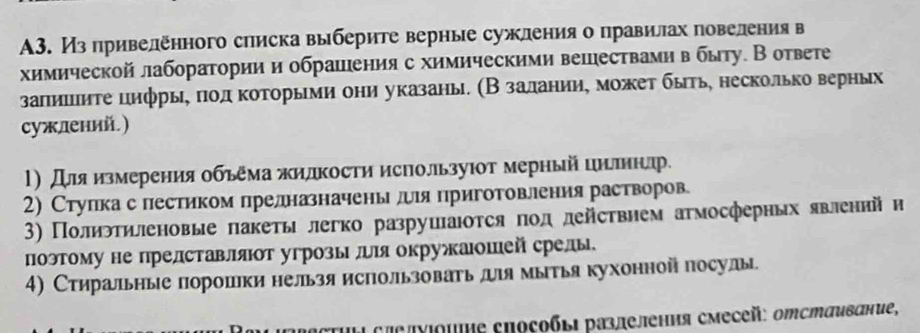 A3. Из привеленного списка выберите верные сужления о правилах повеления в
химическойлаборатории и обрашения с химическими вешествами в быту. Вответе
заπиιιиτе цифрыη πιοл κоτорыеми они указань. (Β заланииη можеτ быτь, несколько верηых
сужлений.)
1) Для измерения обьема жилкости используюот мерный цнлннлр.
2) Стулка с лестиком лрелназначеньлеея приготовлеения растворов
3) Полиэтηленовые πакеты легко разрушаюоτся ποд действием атмосферных явленийн
поэтому не прелставлят угрозы лля окружаюшей срелы.
4) Стиральные порошки нельзя использоваеьдя мыτья кухонной посулы
Actul cπεлνιομиε επоζοбьι разлеления смесей: отстαивание,