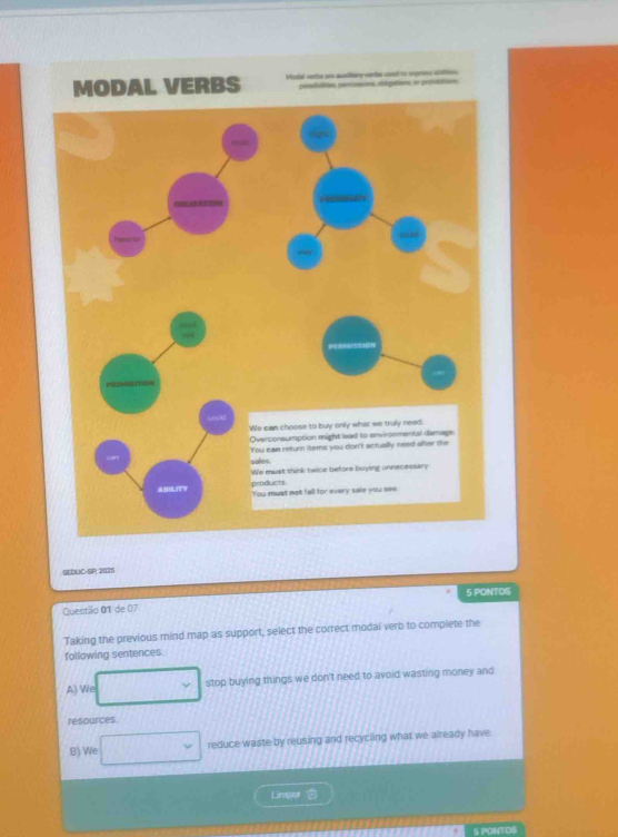 VERBS Modal verte sr acelliary eprte cond to sxprons crltion
pesiulities, percusues, abigations er prstitions
SEDUC-SP; 2025
Questão 01 de 07 5 PONTOS
Taking the previous mind map as support, select the correct modal verb to complete the
following sentences.
A) We stop buying things we don't need to avoid wasting money and
resources
B) We □ reduce waste by reusing and recycling what we already have
Limper
S PONTOS