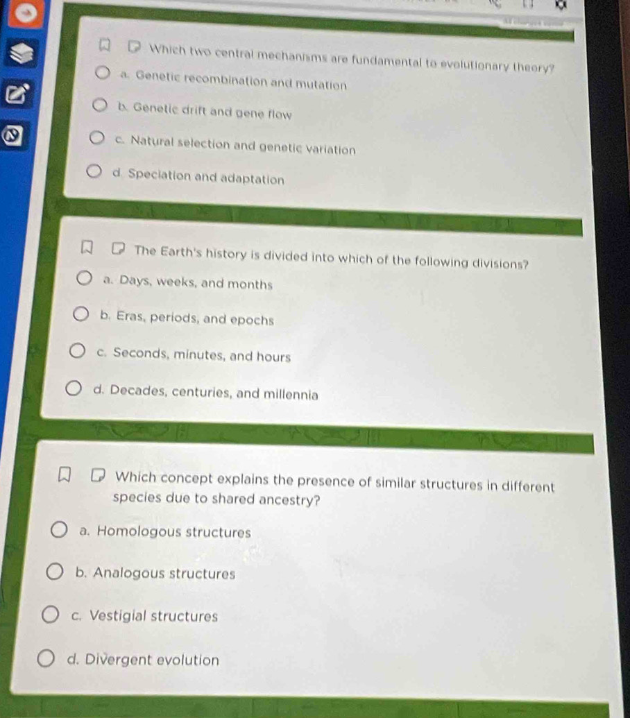 Which two central mechanisms are fundamental to evolutionary theory?
a. Genetic recombination and mutation
b. Genetic drift and gene flow
c. Natural selection and genetic variation
d. Speciation and adaptation
The Earth's history is divided into which of the following divisions?
a. Days, weeks, and months
b. Eras, periods, and epochs
c. Seconds, minutes, and hours
d. Decades, centuries, and millennia
Which concept explains the presence of similar structures in different
species due to shared ancestry?
a. Homologous structures
b. Analogous structures
c. Vestigial structures
d. Divergent evolution