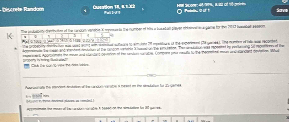 Discrete Random Question 18, 6.1.X2 HW Score: 48.99%, 8.82 of 18 points 
Part 5 of 8 Points: 0 of 1 Save 
The probability distribution of the random variable X represents the number of hits a baseball player obtained in a game for the 2012 baseball season. 
The probablity distribution was used along with statistical software to simulate 25 repetitions of the experiment (25 games). The number of hits was recorded. 
Approximate the mean and standard deviation of the random variable X based on the simulation. The simulation was repeated by performing 50 repetitions of the 
experiment, Approximate the mean and standard deviation of the random variable. Compare your results to the theoretical mean and standard devialtion. What 
property is being illustrated? 
7 Click the icon to view the data tables. 
Appraximate the standard deviation of the random variable X based on the simulation for 25 games.
sapprox 0.570 hs 
(Round to tree decimal places as needed.) 
Aggraximate the mean of the random variable X based on the simulation for 50 games.