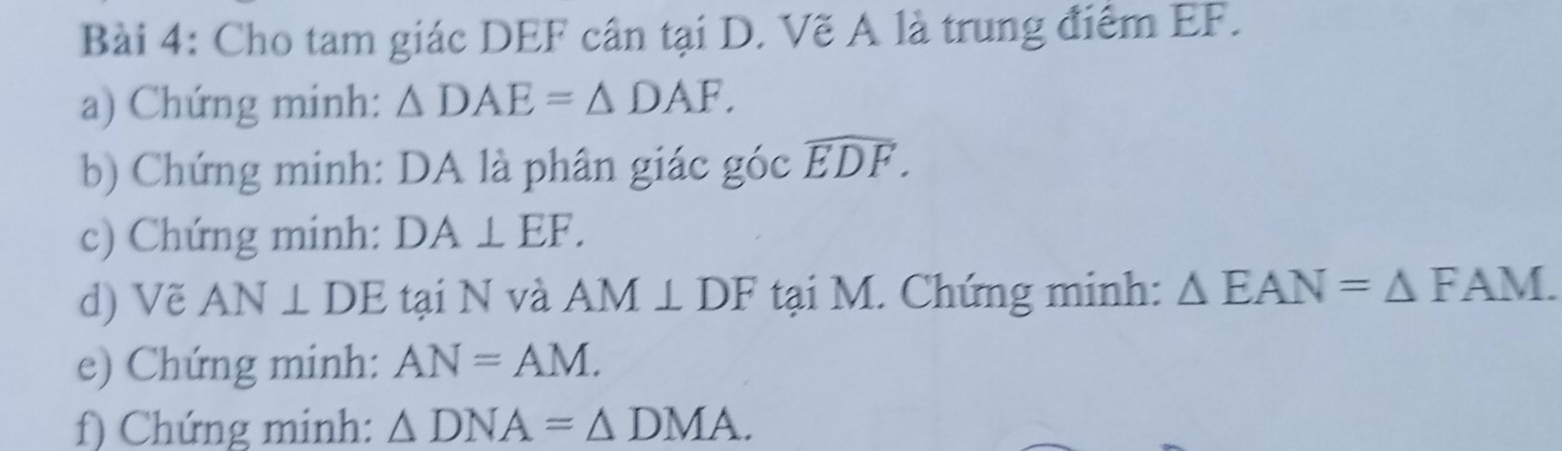 Cho tam giác DEF cân tại D. Vẽ A là trung điểm EF. 
a) Chứng minh: △ DAE=△ DAF. 
b) Chứng minh: DA là phân giác góc widehat EDF. 
c) Chứng minh: DA⊥ EF. 
d) Vẽ AN⊥ DE tại N và AM⊥ DF tại M. Chứng minh: △ EAN=△ FAM. 
e) Chứng minh: AN=AM. 
f) Chứng minh: △ DNA=△ DMA.