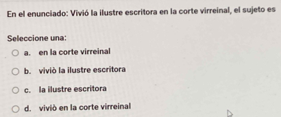 En el enunciado: Vivió la ilustre escritora en la corte virreinal, el sujeto es
Seleccione una:
a. en la corte virreinal
b. viviò la ilustre escritora
c. la ilustre escritora
d. viviò en la corte virreinal