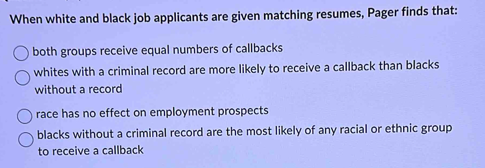 When white and black job applicants are given matching resumes, Pager finds that:
both groups receive equal numbers of callbacks
whites with a criminal record are more likely to receive a callback than blacks
without a record
race has no effect on employment prospects
blacks without a criminal record are the most likely of any racial or ethnic group
to receive a callback