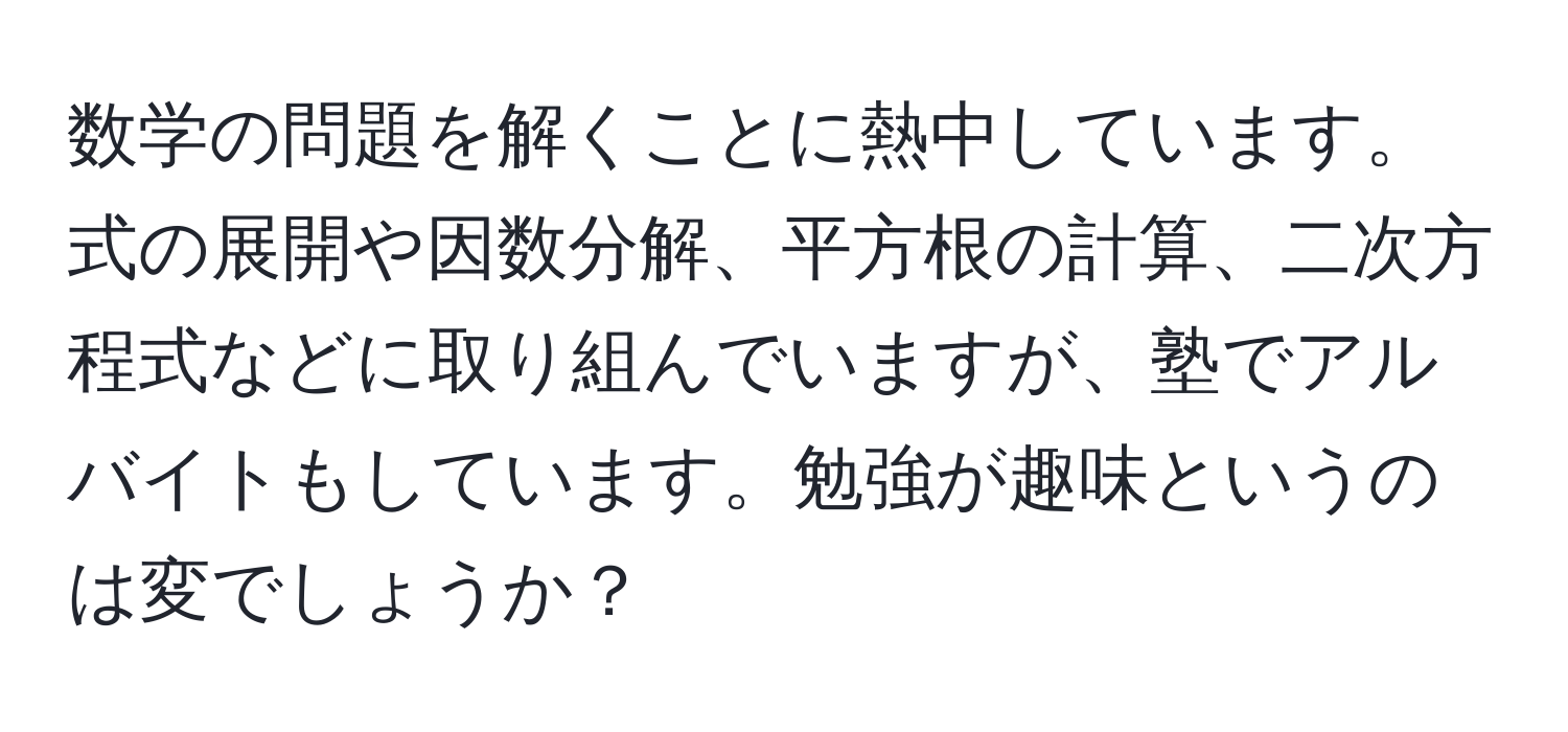 数学の問題を解くことに熱中しています。式の展開や因数分解、平方根の計算、二次方程式などに取り組んでいますが、塾でアルバイトもしています。勉強が趣味というのは変でしょうか？