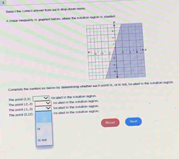 Sefect the comect answer from each drop down menu. 
A lnear inequality is graphed below, where the sofuttion regton is shaded. 
Complete the sentences below by deterining whether each point is, or is not, located in the solution region. 
The poine (1,5) located in the soluttion region.
(2,3) located in the sofution regtion. located in the soluttion regton. 
The point The point (1,3)
The poini (3,12) focated in the solution regtion. 
2541 Ncxt 
is 
is nol