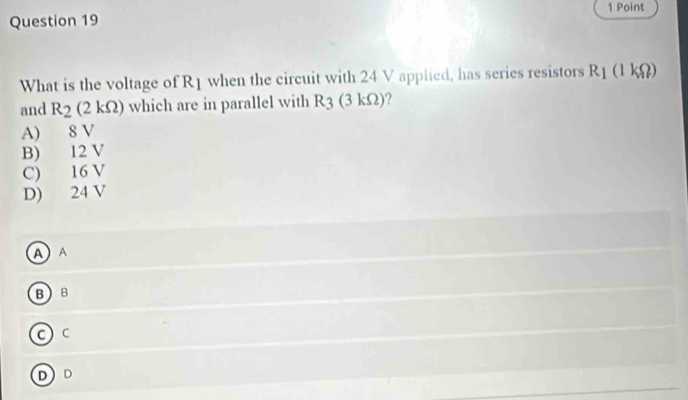 What is the voltage of R1 when the circuit with 24 V applied, has series resistors R_1(1kOmega )
and R_2(2kOmega ) which are in parallel with R_3 (3 kΩ)?
A) 8 V
B) 12 V
C) 16 V
D) 24 V
A A
BB
c)c
D D