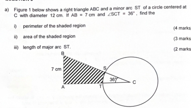 Figure 1 below shows a right triangle ABC and a minor arc ST of a circle centered at
C with diameter 12 cm. If AB=7cm and ∠ SCT=36° , find the
i) perimeter of the shaded region
(4 marks
ii) area of the shaded region
(3 marks
iii) length of major arc ST. (2 marks