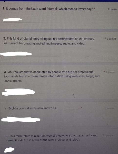 It comes from the Latin word "diurnal" which means "every day." * 2 puntos 
2. This kind of digital storytelling uses a smartphone as the primary 2 puntos 
instrument for creating and editing images, audio, and video. 
3. Journalism that is conducted by people who are not professional 2 puntos 
journalists but who disseminate information using Web sites, blogs, and 
social media. 
4. Mobile Journalism is also known as _. * 2 puntos 
5. This term refers to a certain type of blog where the major media and * 2 puntos 
format is video. It is a mix of the words "video'' and "blog".