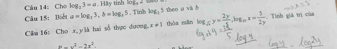 Cho log _23=a. Hãy tính log _92 they 
Câu 15: Biết a=log _23, b=log _35. Tính log _25 theo a và b
Câu 16: Cho x, y là hai số thực dương, x!= 1 thỏa mān log _sqrt(x)y= 2y/5 , log _25x= 5/2y . Tính giá trị của
P-y^2-2x^2.