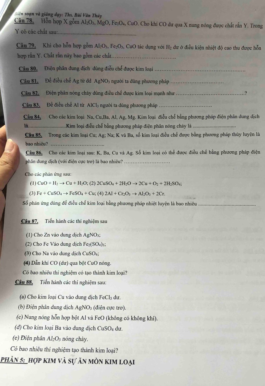 Biên soạn và giãng dạy: Ths. Bùi Văn Thủy
Câu 78. Hỗn hợp X gồm Al_2O_3,M gO, Fe₃O₄, CuO. Cho khí CO dư qua X nung nóng được chất rắn Y. Trong
Y có các chất sau:_
Câu 79. Khi cho hỗn hợp gồm Al₂O₃, Fe₂O₃, CuO tác dụng với H_2 dư ở điều kiện nhiệt độ cao thu được hỗn
hợp rắn Y. Chất rắn này bao gồm các chất._
Câu 80. Điện phân dung dịch dùng điều chế được kim loại_
Câu 81. Để điều chế Ag từ dd AgNO3 người ta dùng phương pháp_
Câu 82. Điện phân nóng chảy dùng điều chế được kim loại mạnh như _?
Câu 83. Để điều chế Al từ AlCl₃ người ta dùng phương pháp_
Câu 84. Cho các kim loại Na, Cu,Ba, Al, Ag, Mg. Kim loại điều chế bằng phương pháp điện phân dung dịch
là.. _Kim loại điều chế bằng phương pháp điện phân nóng chảy là_
Câu 85. Trong các kim loại Cu; Ag; Na; K và Ba, số kim loại điều chế được bằng phương pháp thủy luyện là
bao nhiêu?_
Câu 86. Cho các kim loại sau: K, Ba, Cu và Ag. Số kim loại có thể được điều chế bằng phương pháp điện
phân dung dịch (với điện cực trơ) là bao nhiêu?_
Cho các phản ứng sau:
(1) CuO+H_2to Cu+H_2O; (2) 2CuSO_4+2H_2Oto 2Cu+O_2+2H_2SO_4;
(3) Fe+CuSO_4to FeSO_4+Cu; (4) 2Al+Cr_2O_3to Al_2O_3+2Cr.
Số phản ứng dùng để điều chế kim loại bằng phương pháp nhiệt luyện là bao nhiêu_
Câu 87. Tiến hành các thí nghiệm sau
(1) Cho Zn vào dung dịch AgNO₃;
(2) Cho Fe Vào dung dịch Fe; (SO_4)_3
(3) Cho Na vào dung dịch CuSO₄;
(4) Dẫn khí CO (dư) qua bột CuO nóng.
Có bao nhiêu thí nghiệm có tạo thành kim loại?
Câu 88. Tiến hành các thí nghiệm sau:
(a) Cho kim loại Cu vào dung dịch FeCl₃ dư.
(b) Điện phân dung dịch AgNO_3 (điện cực trơ).
(c) Nung nóng hỗn hợp bột Al và FeO (không có không khí).
(d) Cho kim loại Ba vào dung dịch CuSO4 dư.
(e) Điện phân Al_2O_3 nóng chày.
Có bao nhiêu thí nghiệm tạo thành kim loại?
phản 5: _hợp kim và sự ăn mòn kim loại