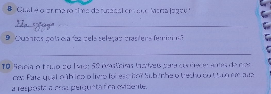 Qual é o primeiro time de futebol em que Marta jogou? 
_ 
9 Quantos gols ela fez pela seleção brasileira feminina? 
_ 
10 Releia o título do livro: 50 brasileiras incríveis para conhecer antes de cres- 
cer. Para qual público o livro foi escrito? Sublinhe o trecho do título em que 
a resposta a essa pergunta fica evidente.