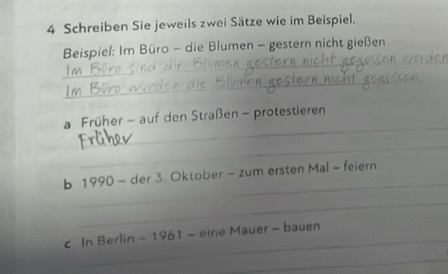 Schreiben Sie jeweils zwei Sätze wie im Beispiel. 
_ 
_ 
Beispiel: Im Büro - die Blumen - gestern nicht gießen 
_ 
_ 
_ 
a Früher - auf den Straßen - protestieren 
_ 
_ 
_ 
b 1990 - der 3. Oktober - zum ersten Mal - feiern 
_ 
_ 
c In Berlin - 1961 - eine Mauer - bauen 
_ 
_