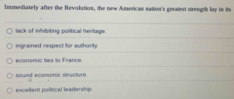 Immediately after the Revolution, the new American nation's greatest strength lay in its
lack of inhibiting political heritage.
ingrained respect for authority.
economic ties to France.
sound economic structure.
excellent political leadership.