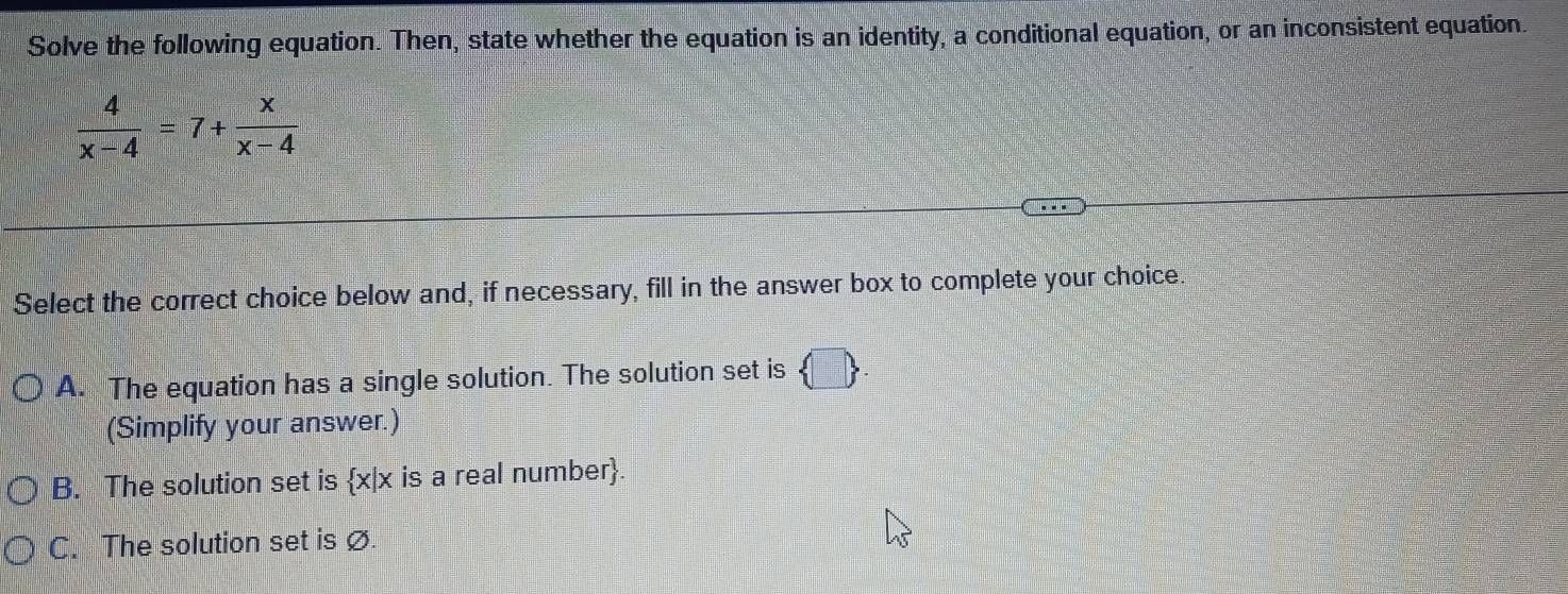 Solve the following equation. Then, state whether the equation is an identity, a conditional equation, or an inconsistent equation.
 4/x-4 =7+ x/x-4 
Select the correct choice below and, if necessary, fill in the answer box to complete your choice.
A. The equation has a single solution. The solution set is  □ 
(Simplify your answer.)
B. The solution set is x|x is a real number.
C. The solution set is ø.