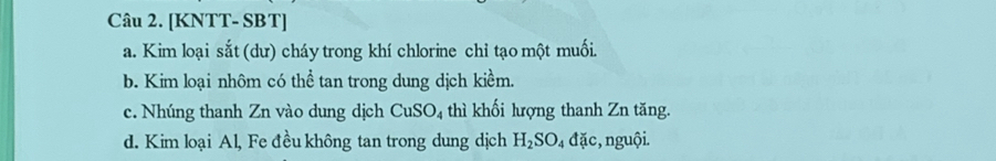 [KNTT- SBT] 
a. Kim loại sắt (dư) cháy trong khí chlorine chỉ tạo một muối. 
b. Kim loại nhôm có thể tan trong dung dịch kiềm. 
c. Nhúng thanh Zn vào dung dịch CuSO_4 thì khối lượng thanh Zn tăng. 
d. Kim loại Al, Fe đều không tan trong dung dịch H_2SO_4dac :, nguội.