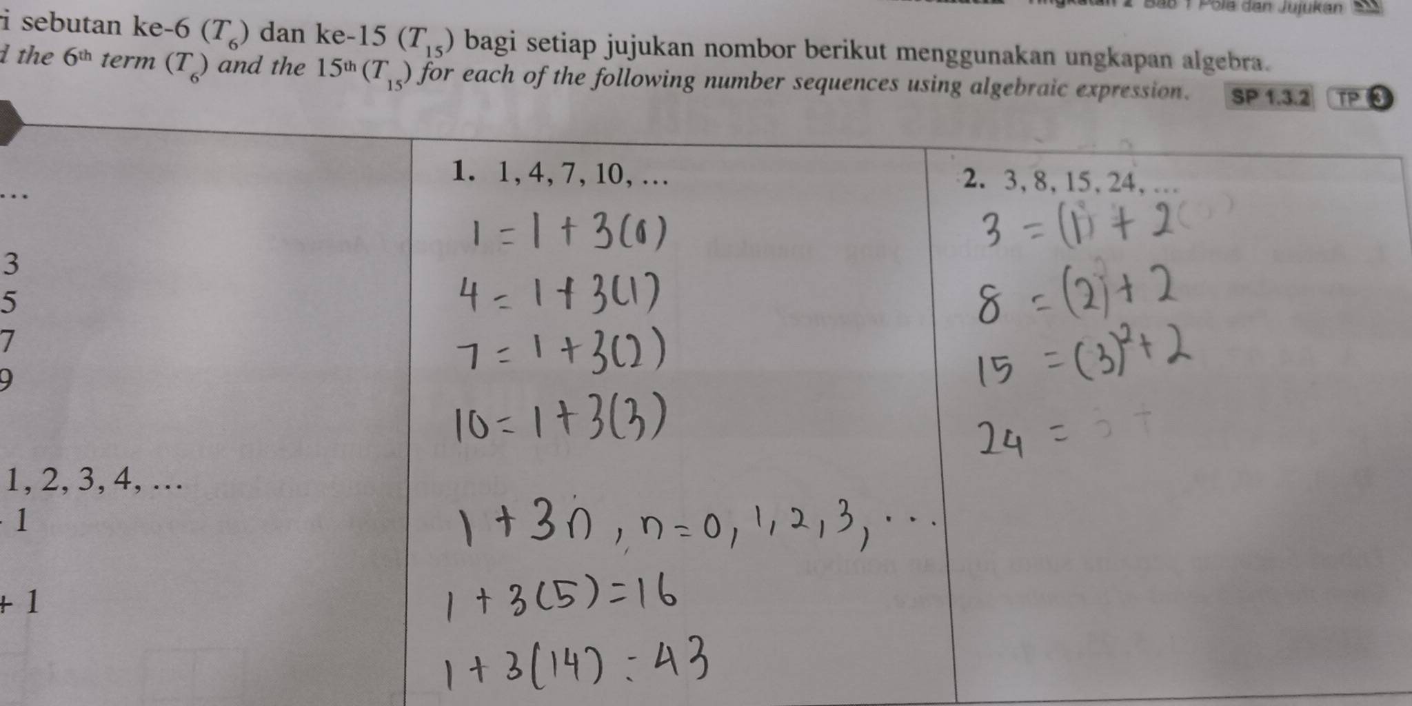 Pola dan Jujukan 25
i sebutan ke-6(T_6) dan ke- 15(T_15) bagi setiap jujukan nombor berikut menggunakan ungkapan algebra. 
d the 6^(th) term (T_6) and the 15^(th)(T_15) for each of the following number sequences using algebr3 
…
3
5
7
9
1,
1
+1