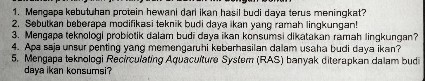 Mengapa kebutuhan protein hewani dari ikan hasil budi daya terus meningkat? 
2. Sebutkan beberapa modifikasi teknik budi daya ikan yang ramah lingkungan! 
3. Mengapa teknologi probiotik dalam budi daya ikan konsumsi dikatakan ramah lingkungan? 
4. Apa saja unsur penting yang memengaruhi keberhasilan dalam usaha budi daya ikan? 
5. Mengapa teknologi Recirculating Aquaculture System (RAS) banyak diterapkan dalam budi 
daya ikan konsumsi?