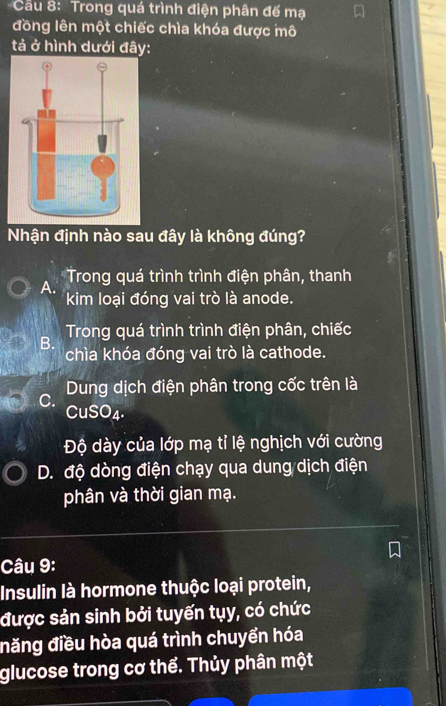 Trong quá trình điện phân đế mạ
đồng lên một chiếc chìa khóa được mô
tả ở hình dưới đây:
Nhận định nào sau đây là không đúng?
Trong quá trình trình điện phân, thanh
A.
kim loại đóng vai trò là anode.
Trong quá trình trình điện phân, chiếc
B.
chìa khóa đóng vai trò là cathode.
Dung dịch điện phân trong cốc trên là
C.
CuSO₄.
Độ dày của lớp mạ tỉ lệ nghịch với cường
D. độ dòng điện chạy qua dung dịch điện
phân và thời gian mạ.
Câu 9:
Insulin là hormone thuộc loại protein,
được sản sinh bởi tuyến tụy, có chức
năng điều hòa quá trình chuyển hóa
glucose trong cơ thể. Thủy phân một