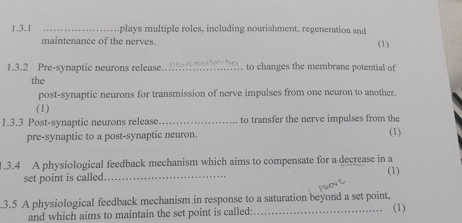 plays multiple roles, including nourishment, regeneration and 
maintenance of the nerves. 
(1) 
1.3.2 Pre-synaptic neurons release _to changes the membrane potential of 
the 
post-synaptic neurons for transmission of nerve impulses from one neuron to another. 
(1) 
1.3.3 Post-synaptic neurons release _to transfer the nerve impulses from the 
pre-synaptic to a post-synaptic neuron. 
(1) 
1.3.4 A physiological feedback mechanism which aims to compensate for a decrease in a 
(1) 
set point is called_ 
.3.5 A physiological feedback mechanism in response to a saturation beyond a set point, 
and which aims to maintain the set point is called:_ 
(1)