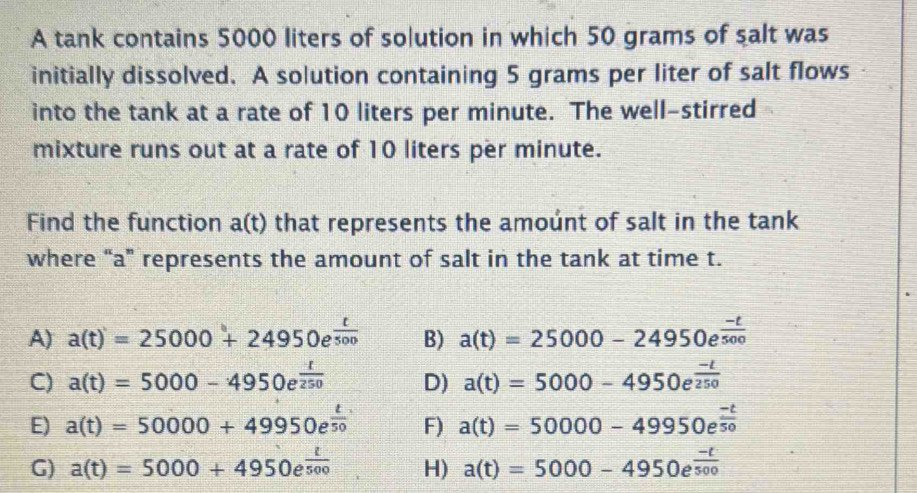 A tank contains 5000 liters of solution in which 50 grams of salt was
initially dissolved. A solution containing 5 grams per liter of salt flows
into the tank at a rate of 10 liters per minute. The well-stirred
mixture runs out at a rate of 10 liters per minute.
Find the function a(t) that represents the amoúnt of salt in the tank
where “ a ” represents the amount of salt in the tank at time t.
A) a(t)=25000+24950e^(frac t)500 B) a(t)=25000-24950e^(frac -t)500
C) a(t)=5000-4950e^(frac t)250 D) a(t)=5000-4950e^(frac -t)250
E) a(t)=50000+49950e^(frac t)50 F) a(t)=50000-49950e^(frac -t)50
G) a(t)=5000+4950e^(frac t)500 H) a(t)=5000-4950e^(frac -t)500