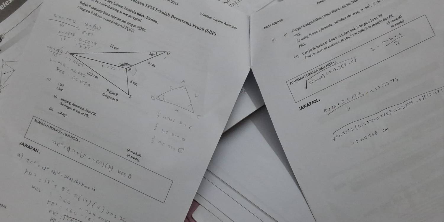 eles
2024
Addi
by scale drawing is not accepted
Čara lukisan berskala tidak diterim
Łajah 9 menunjukkan sebuah sisi empat PQR
Abaan SPM Sekolah Berasrama Penuh (SBF
Webinar Superb Addmat Modul Addmath
Diagram 9 shows a quadrilateral PQR.
Dengan menggunakan rumus Heron, hitung lu
[4 markah]
ly using Heron's formula, calculate the are incm^2,ofthe
[4 marks]
) Cari jarak terdekat, dalam cm, dari titik R ke garis lurus à
nd the shortest distance, in ca, from point R to straight line I
(6) PRS.
PRS.
(a)
JANGAN FORMULA DAN NOTA sqrt(5(s-a)(s-b)(s-c))
JAWAPAN :
(i) panjang, dalam cm, bagi PA
the length, in cu, of PR
(ii) ∠PRQ
 (5.073+6+10.2)/2 =
337
UANGAN FORMULA DAN NOTA
JAWAPAN ：
[4 markah]
[4 marks]
ERAK