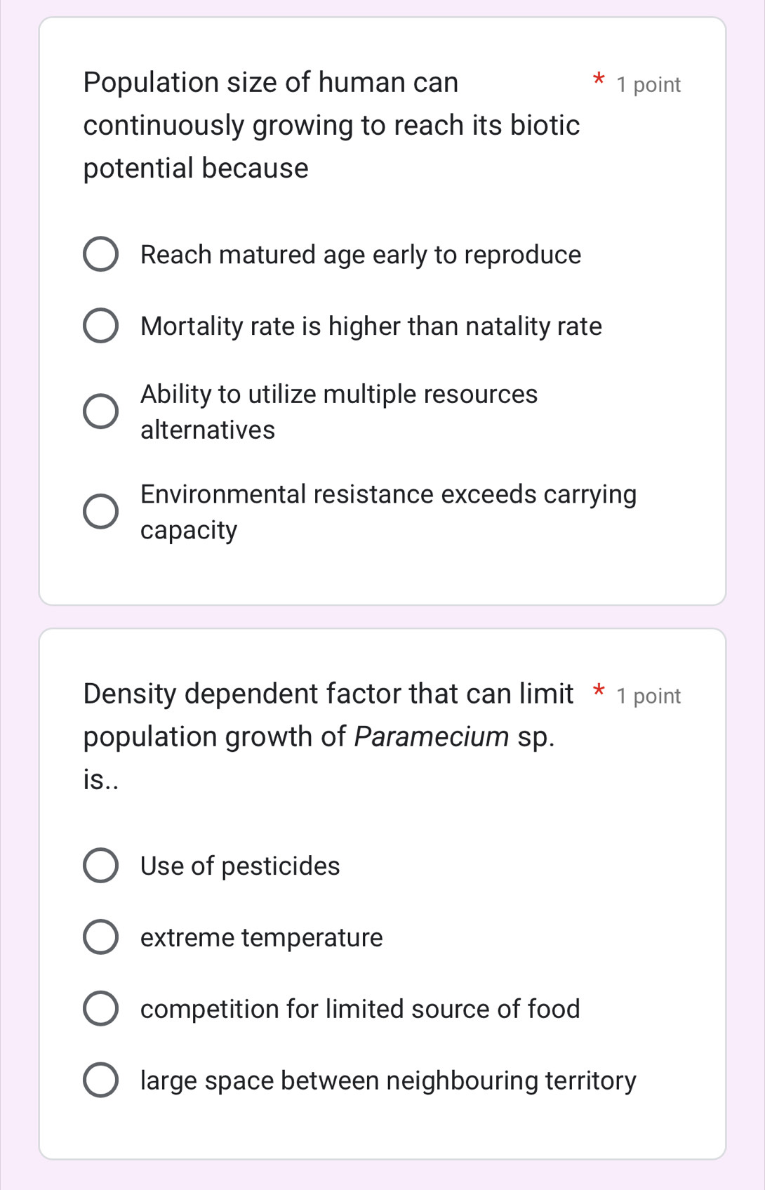 Population size of human can 1 point
continuously growing to reach its biotic
potential because
Reach matured age early to reproduce
Mortality rate is higher than natality rate
Ability to utilize multiple resources
alternatives
Environmental resistance exceeds carrying
capacity
Density dependent factor that can limit * 1 point
population growth of Paramecium sp.
is..
Use of pesticides
extreme temperature
competition for limited source of food
large space between neighbouring territory