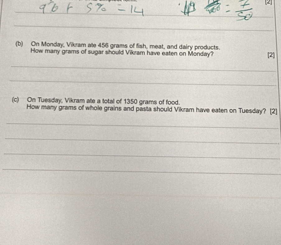 [2] 
_ 
_ 
_ 
(b) On Monday, Vikram ate 456 grams of fish, meat, and dairy products. 
How many grams of sugar should Vikram have eaten on Monday? [2] 
_ 
_ 
(c) On Tuesday, Vikram ate a total of 1350 grams of food. 
How many grams of whole grains and pasta should Vikram have eaten on Tuesday? [2] 
_ 
_ 
_ 
_