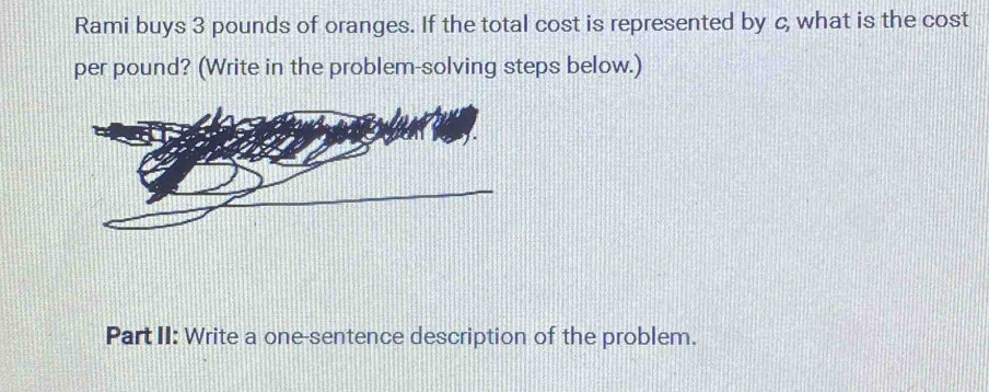 Rami buys 3 pounds of oranges. If the total cost is represented by c, what is the cost 
per pound? (Write in the problem-solving steps below.) 
Part II: Write a one-sentence description of the problem.