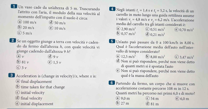 Un vaso cade da unaltezza di 5 m. Trascurando 4 Negli istanti t_1=1,4s e t_2=5,2s, , la velocità di un
l'attrito con l'aria, il modulo della sua velocità al carrello in moto lungo una guida rettilinea assume
momento dell’impatto con il suolo è circa: i valori v_1=4,8m/s e v_2=6,2m/s. L'accelerazione
@ 100 m/s ⓓ 50 m/s media del carrello tra gli istanti considerati è:
ⓑ 20 m/s © 10 m/s ③ 2,90m/s^2 0.51m/s^2 0,70m/s^2
ⓒ 5 m/s b 0,37m/s^2 d 0.21m/s^2
2 Se un oggetto giunge a terra con velocità v caden- 5 Un'auto può passare da 0 a 100 km/h in 8,00 s.
do da fermo dall'altezza h, con quale velocità vi Qual è l'accelerazione media dell'auto nell'inter-
giunge cadendo dall’altezza 9 h? vallo di tempo considerato?
a ν ⓓ9ν ③ 12,5m/s^2 ⓑ 8,00m/s^2 3,47m/s^2
ⓑ 81 ν ⓔ1,5ν ④ Non si può rispondere, perché non viene detto
di quanti metri si è spostata l'auto
ⓒ3ν © Non si può rispondere, perché non viene detto
3 Acceleration is (change in velocity)/x, where x is: qual è la massa dell'auto
@ final displacement 6 Partendo da fermo, un corpo che si muove con
ⓑ time taken for that change accelerazione costante percorre 108 m in 12 s.
© initial velocity Quanti metri ha percorso nei primi 6,0 s di moto?
d final velocity @ 9,0 m ⓒ 54m ⓒ 6,0 m
© initial displacement ⓑ 27 m ⓓ81m