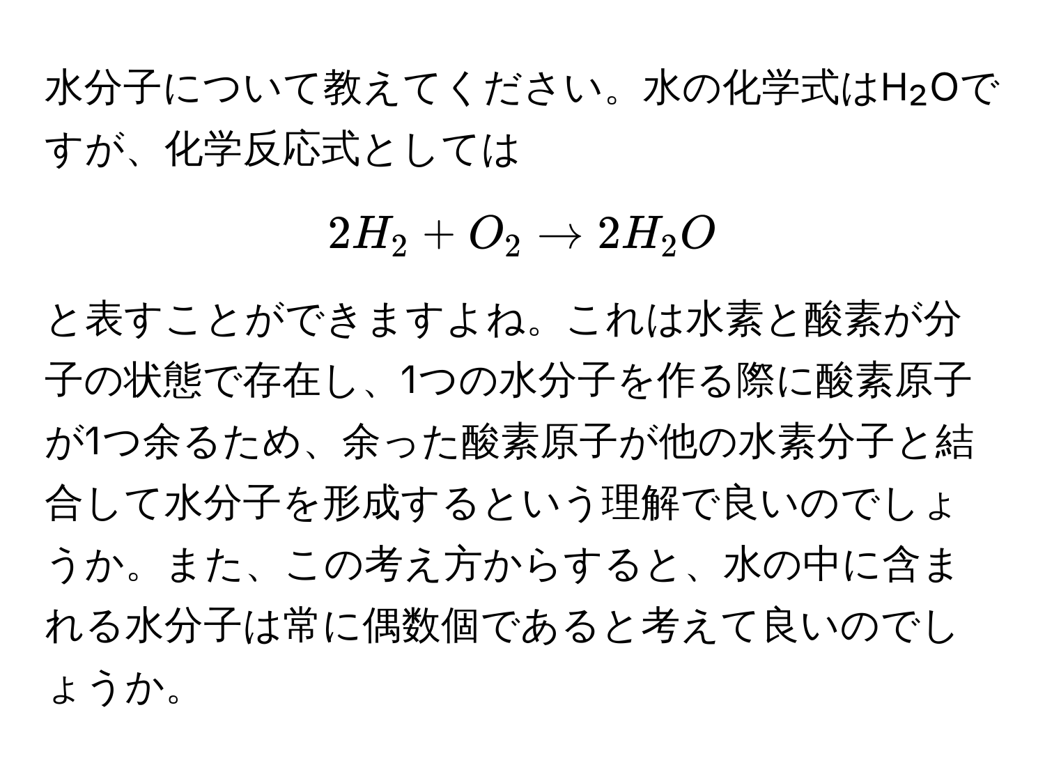 水分子について教えてください。水の化学式はH₂Oですが、化学反応式としては  
$$2H₂ + O₂ arrow 2H₂O$$  
と表すことができますよね。これは水素と酸素が分子の状態で存在し、1つの水分子を作る際に酸素原子が1つ余るため、余った酸素原子が他の水素分子と結合して水分子を形成するという理解で良いのでしょうか。また、この考え方からすると、水の中に含まれる水分子は常に偶数個であると考えて良いのでしょうか。