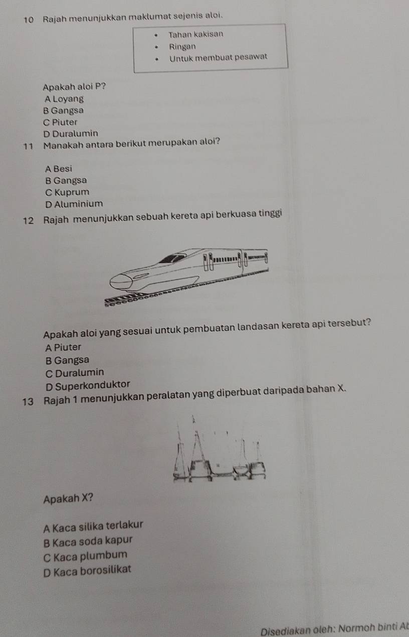 Rajah menunjukkan maklumat sejenis aloi.
Tahan kakisan
Ringan
Untuk membuat pesawat
Apakah aloi P?
A Loyang
B Gangsa
C Piuter
D Duralumin
11 Manakah antara berikut merupakan aloi?
A Besi
B Gangsa
C Kuprum
D Aluminium
12 Rajah menunjukkan sebuah kereta api berkuasa tinggi
Apakah aloi yang sesuai untuk pembuatan landasan kereta api tersebut?
A Piuter
B Gangsa
C Duralumin
D Superkonduktor
13 Rajah 1 menunjukkan peralatan yang diperbuat daripada bahan X.
Apakah X?
A Kaca silika terlakur
B Kaca soda kapur
C Kaca plumbum
D Kaca borosilikat
Disediakan oleh: Normoh binti At