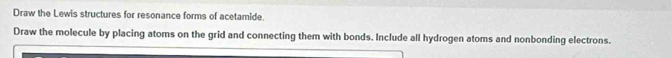 Draw the Lewis structures for resonance forms of acetamide. 
Draw the molecule by placing atoms on the grid and connecting them with bonds. Include all hydrogen atoms and nonbonding electrons.