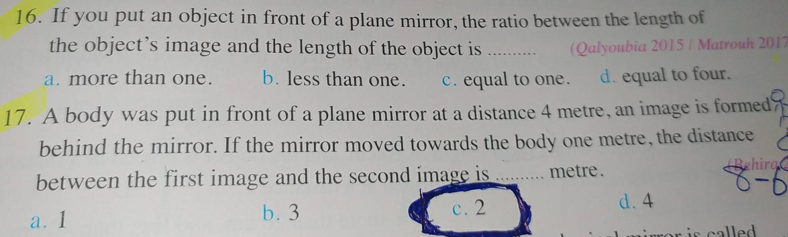 If you put an object in front of a plane mirror, the ratio between the length of
the object’s image and the length of the object is _(Qalyoubia 2015 / Matrouh 2017
a. more than one. b. less than one. c. equal to one. d. equal to four.
17. A body was put in front of a plane mirror at a distance 4 metre, an image is formed
behind the mirror. If the mirror moved towards the body one metre, the distance
between the first image and the second image is _metre .
Behira
a. 1 b. 3
c. 2
d. 4
is called .