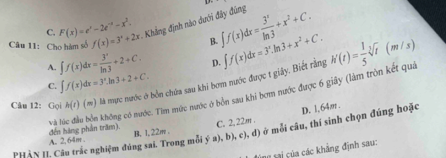 C. F(x)=e^x-2e^(-x)-x^2.
∈t f(x)dx= 3^x/ln 3 +x^2+C. 
Câu 11: Cho hàm số f(x)=3^x+2x - Khẳng định nào dưới đây đúng
B. ∈t f(x)dx=3^x.ln 3+x^2+C.
A. ∈t f(x)dx= 3^x/ln 3 +2+C.
D.
Câu 12: Gọi h(t)(m) là mực nước ở bồn chứa sau khi bơm nước được t giây. Biết rằng h'(t)= 1/5 sqrt[3](t)(m/s)
C. ∈t f(x)dx=3^x.ln 3+2+C. 
Và lúc đầu bồn không có nước. Tìm mức nước ở bồn sau khi bơm nước được 6 giây (làm tròn kết qua
D. 1,64m.
đến hàng phần trăm).
PHâN II. Câu trắc nghiệm đúng sai. Trong mỗi ý a), b), c), d) ở mỗi câu, thí sinh chọn đúng hoặc
A. 2,64m. B. 1,22m. C. 2,22m.
ing sai của các khẳng định sau: