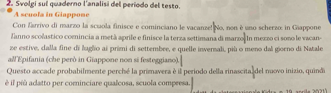 Svolgi sul quaderno l’analisi del periodo del testo. 
A scuola in Giappone 
Con l'arrivo di marzo la scuola finisce e cominciano le vacanze! No, non è uno scherzo: in Giappone 
l'anno scolastico comincia a metà aprile e finisce la terza settimana di marzo. In mezzo ci sono le vacan- 
ze estive, dalla fine di luglio ai primi di settembre, e quelle invernali, più o meno dal giorno di Natale 
all'Epifania (che però in Giappone non si festeggiano). 
Questo accade probabilmente perché la primavera è il periodo della rinascita, del nuovo inizio, quindi 
è il più adatto per cominciare qualcosa, scuola compresa. 
a e K i dr» n. 19 anrile 2021 )