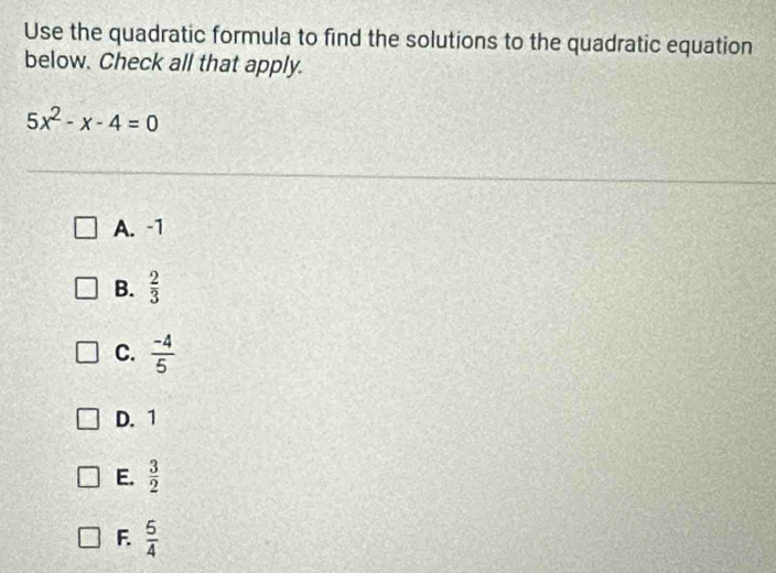 Use the quadratic formula to find the solutions to the quadratic equation
below. Check all that apply.
5x^2-x-4=0
A. -1
B.  2/3 
C.  (-4)/5 
D. 1
E.  3/2 
F.  5/4 