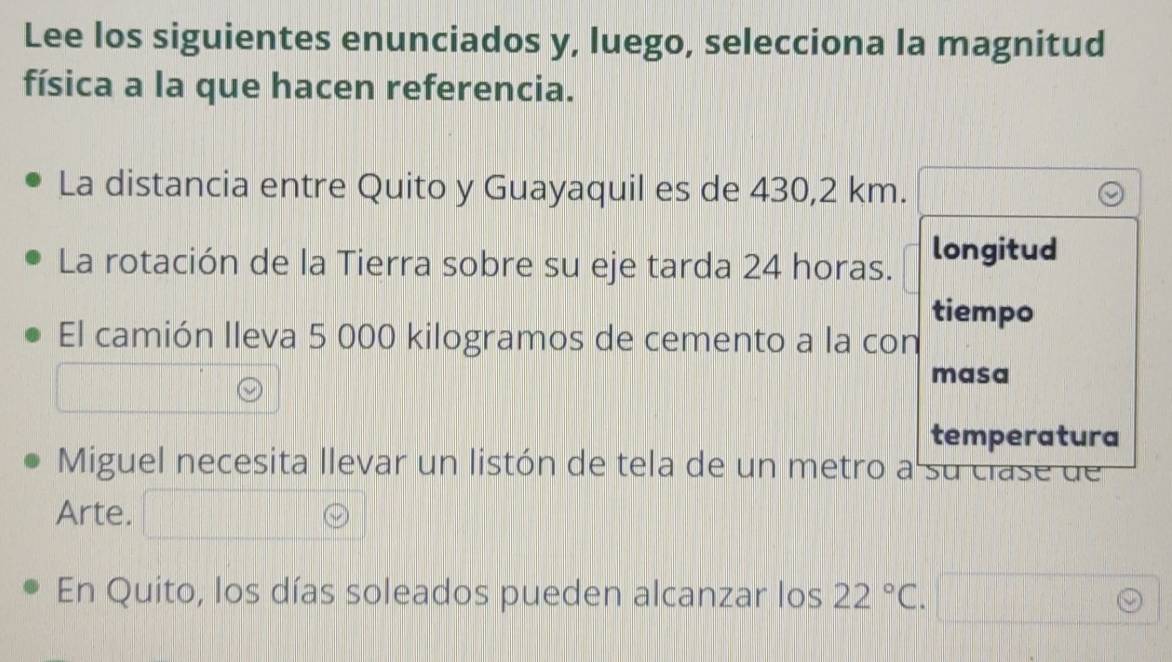 Lee los siguientes enunciados y, luego, selecciona la magnitud 
física a la que hacen referencia. 
La distancia entre Quito y Guayaquil es de 430,2 km. 
La rotación de la Tierra sobre su eje tarda 24 horas. longitud 
tiempo 
El camión lleva 5 000 kilogramos de cemento a la con 
masa 
temperatura 
Miguel necesita llevar un listón de tela de un metro a su clase de 
Arte. 
En Quito, los días soleados pueden alcanzar los 22°C.