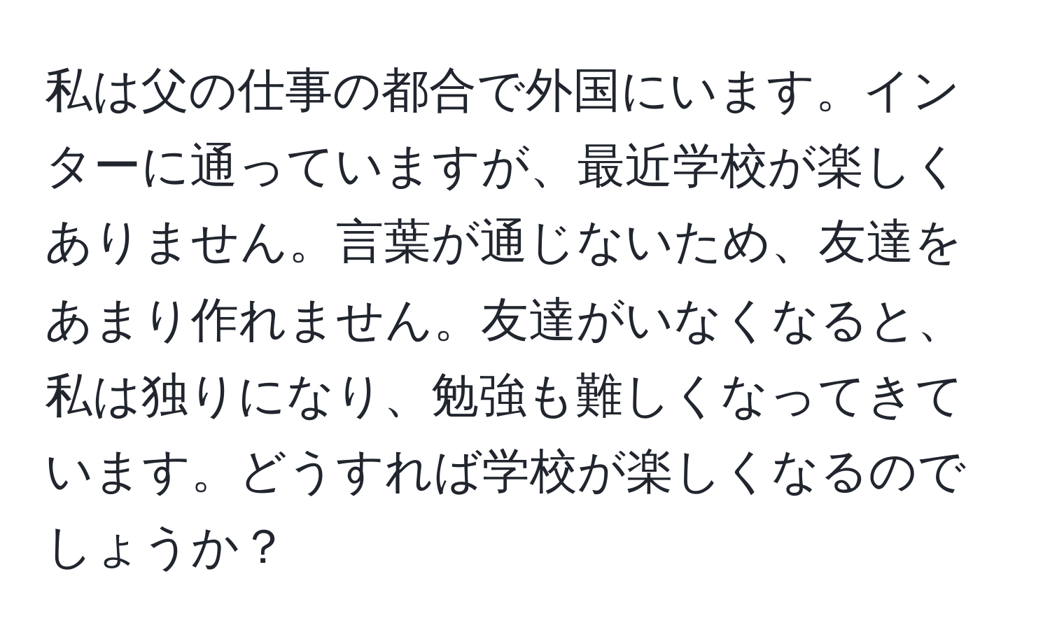 私は父の仕事の都合で外国にいます。インターに通っていますが、最近学校が楽しくありません。言葉が通じないため、友達をあまり作れません。友達がいなくなると、私は独りになり、勉強も難しくなってきています。どうすれば学校が楽しくなるのでしょうか？